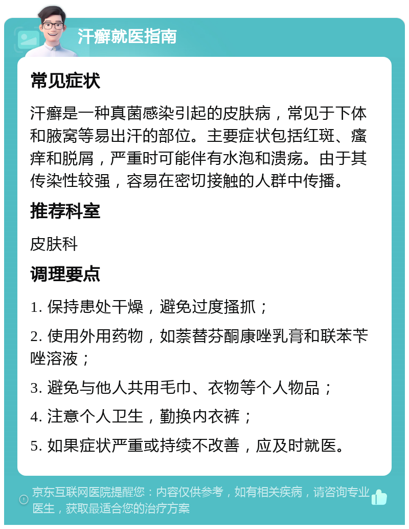 汗癣就医指南 常见症状 汗癣是一种真菌感染引起的皮肤病，常见于下体和腋窝等易出汗的部位。主要症状包括红斑、瘙痒和脱屑，严重时可能伴有水泡和溃疡。由于其传染性较强，容易在密切接触的人群中传播。 推荐科室 皮肤科 调理要点 1. 保持患处干燥，避免过度搔抓； 2. 使用外用药物，如萘替芬酮康唑乳膏和联苯苄唑溶液； 3. 避免与他人共用毛巾、衣物等个人物品； 4. 注意个人卫生，勤换内衣裤； 5. 如果症状严重或持续不改善，应及时就医。