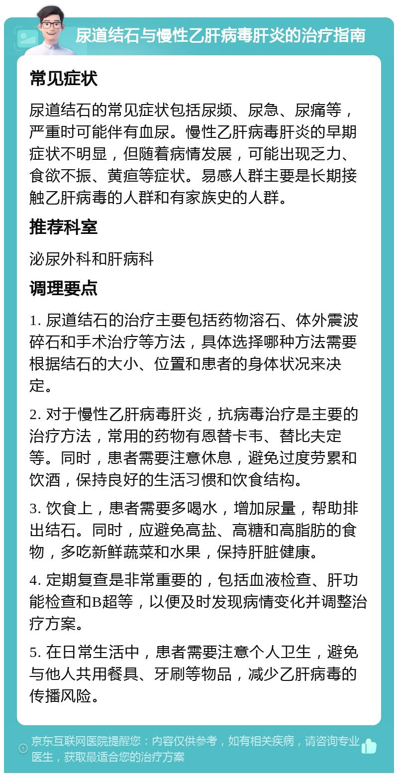 尿道结石与慢性乙肝病毒肝炎的治疗指南 常见症状 尿道结石的常见症状包括尿频、尿急、尿痛等，严重时可能伴有血尿。慢性乙肝病毒肝炎的早期症状不明显，但随着病情发展，可能出现乏力、食欲不振、黄疸等症状。易感人群主要是长期接触乙肝病毒的人群和有家族史的人群。 推荐科室 泌尿外科和肝病科 调理要点 1. 尿道结石的治疗主要包括药物溶石、体外震波碎石和手术治疗等方法，具体选择哪种方法需要根据结石的大小、位置和患者的身体状况来决定。 2. 对于慢性乙肝病毒肝炎，抗病毒治疗是主要的治疗方法，常用的药物有恩替卡韦、替比夫定等。同时，患者需要注意休息，避免过度劳累和饮酒，保持良好的生活习惯和饮食结构。 3. 饮食上，患者需要多喝水，增加尿量，帮助排出结石。同时，应避免高盐、高糖和高脂肪的食物，多吃新鲜蔬菜和水果，保持肝脏健康。 4. 定期复查是非常重要的，包括血液检查、肝功能检查和B超等，以便及时发现病情变化并调整治疗方案。 5. 在日常生活中，患者需要注意个人卫生，避免与他人共用餐具、牙刷等物品，减少乙肝病毒的传播风险。