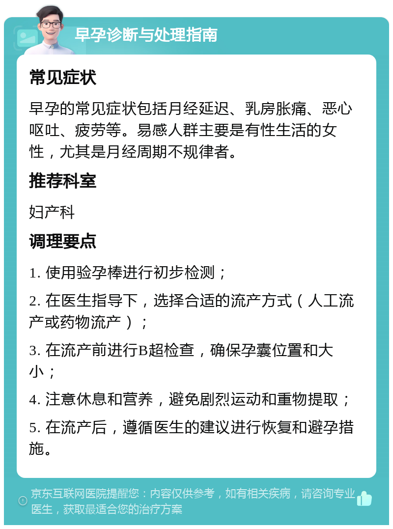 早孕诊断与处理指南 常见症状 早孕的常见症状包括月经延迟、乳房胀痛、恶心呕吐、疲劳等。易感人群主要是有性生活的女性，尤其是月经周期不规律者。 推荐科室 妇产科 调理要点 1. 使用验孕棒进行初步检测； 2. 在医生指导下，选择合适的流产方式（人工流产或药物流产）； 3. 在流产前进行B超检查，确保孕囊位置和大小； 4. 注意休息和营养，避免剧烈运动和重物提取； 5. 在流产后，遵循医生的建议进行恢复和避孕措施。