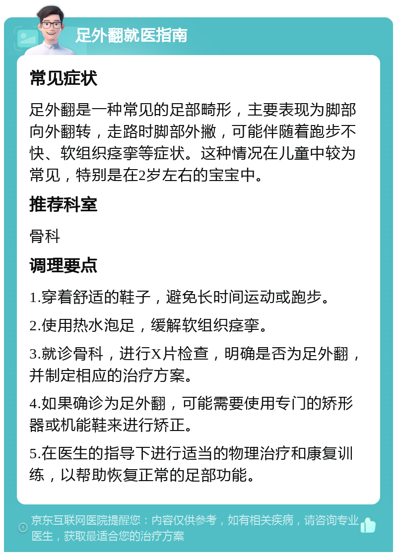 足外翻就医指南 常见症状 足外翻是一种常见的足部畸形，主要表现为脚部向外翻转，走路时脚部外撇，可能伴随着跑步不快、软组织痉挛等症状。这种情况在儿童中较为常见，特别是在2岁左右的宝宝中。 推荐科室 骨科 调理要点 1.穿着舒适的鞋子，避免长时间运动或跑步。 2.使用热水泡足，缓解软组织痉挛。 3.就诊骨科，进行X片检查，明确是否为足外翻，并制定相应的治疗方案。 4.如果确诊为足外翻，可能需要使用专门的矫形器或机能鞋来进行矫正。 5.在医生的指导下进行适当的物理治疗和康复训练，以帮助恢复正常的足部功能。