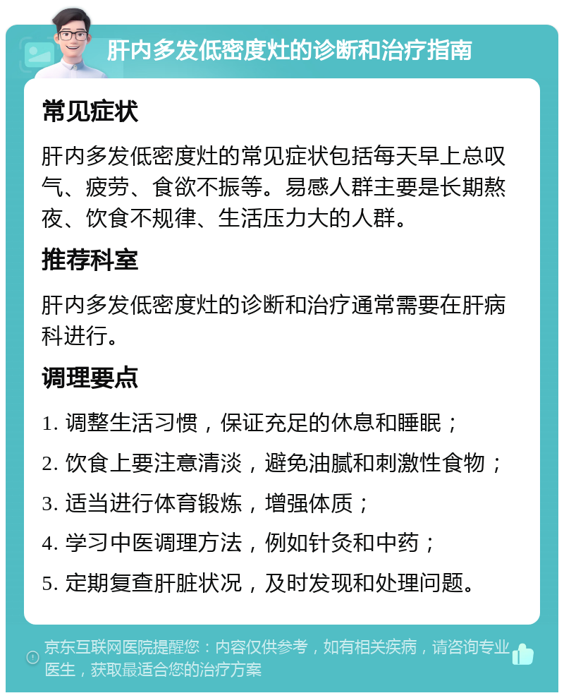 肝内多发低密度灶的诊断和治疗指南 常见症状 肝内多发低密度灶的常见症状包括每天早上总叹气、疲劳、食欲不振等。易感人群主要是长期熬夜、饮食不规律、生活压力大的人群。 推荐科室 肝内多发低密度灶的诊断和治疗通常需要在肝病科进行。 调理要点 1. 调整生活习惯，保证充足的休息和睡眠； 2. 饮食上要注意清淡，避免油腻和刺激性食物； 3. 适当进行体育锻炼，增强体质； 4. 学习中医调理方法，例如针灸和中药； 5. 定期复查肝脏状况，及时发现和处理问题。