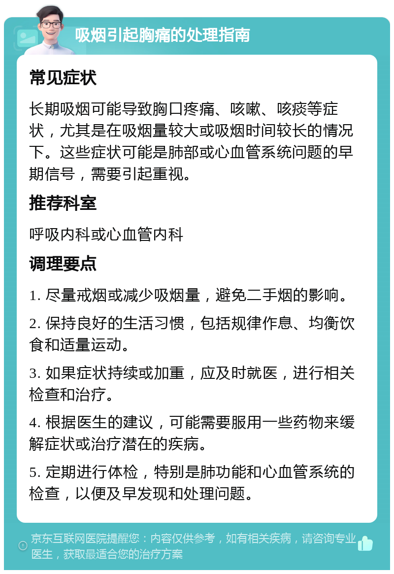 吸烟引起胸痛的处理指南 常见症状 长期吸烟可能导致胸口疼痛、咳嗽、咳痰等症状，尤其是在吸烟量较大或吸烟时间较长的情况下。这些症状可能是肺部或心血管系统问题的早期信号，需要引起重视。 推荐科室 呼吸内科或心血管内科 调理要点 1. 尽量戒烟或减少吸烟量，避免二手烟的影响。 2. 保持良好的生活习惯，包括规律作息、均衡饮食和适量运动。 3. 如果症状持续或加重，应及时就医，进行相关检查和治疗。 4. 根据医生的建议，可能需要服用一些药物来缓解症状或治疗潜在的疾病。 5. 定期进行体检，特别是肺功能和心血管系统的检查，以便及早发现和处理问题。