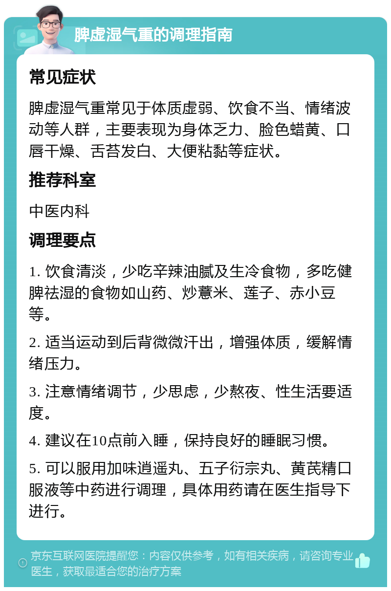 脾虚湿气重的调理指南 常见症状 脾虚湿气重常见于体质虚弱、饮食不当、情绪波动等人群，主要表现为身体乏力、脸色蜡黄、口唇干燥、舌苔发白、大便粘黏等症状。 推荐科室 中医内科 调理要点 1. 饮食清淡，少吃辛辣油腻及生冷食物，多吃健脾祛湿的食物如山药、炒薏米、莲子、赤小豆等。 2. 适当运动到后背微微汗出，增强体质，缓解情绪压力。 3. 注意情绪调节，少思虑，少熬夜、性生活要适度。 4. 建议在10点前入睡，保持良好的睡眠习惯。 5. 可以服用加味逍遥丸、五子衍宗丸、黄芪精口服液等中药进行调理，具体用药请在医生指导下进行。