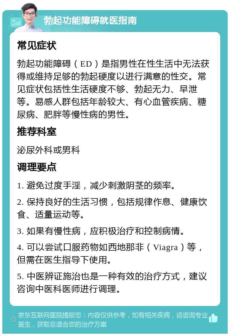 勃起功能障碍就医指南 常见症状 勃起功能障碍（ED）是指男性在性生活中无法获得或维持足够的勃起硬度以进行满意的性交。常见症状包括性生活硬度不够、勃起无力、早泄等。易感人群包括年龄较大、有心血管疾病、糖尿病、肥胖等慢性病的男性。 推荐科室 泌尿外科或男科 调理要点 1. 避免过度手淫，减少刺激阴茎的频率。 2. 保持良好的生活习惯，包括规律作息、健康饮食、适量运动等。 3. 如果有慢性病，应积极治疗和控制病情。 4. 可以尝试口服药物如西地那非（Viagra）等，但需在医生指导下使用。 5. 中医辨证施治也是一种有效的治疗方式，建议咨询中医科医师进行调理。