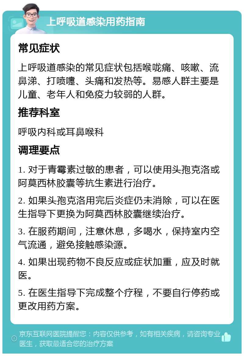 上呼吸道感染用药指南 常见症状 上呼吸道感染的常见症状包括喉咙痛、咳嗽、流鼻涕、打喷嚏、头痛和发热等。易感人群主要是儿童、老年人和免疫力较弱的人群。 推荐科室 呼吸内科或耳鼻喉科 调理要点 1. 对于青霉素过敏的患者，可以使用头孢克洛或阿莫西林胶囊等抗生素进行治疗。 2. 如果头孢克洛用完后炎症仍未消除，可以在医生指导下更换为阿莫西林胶囊继续治疗。 3. 在服药期间，注意休息，多喝水，保持室内空气流通，避免接触感染源。 4. 如果出现药物不良反应或症状加重，应及时就医。 5. 在医生指导下完成整个疗程，不要自行停药或更改用药方案。