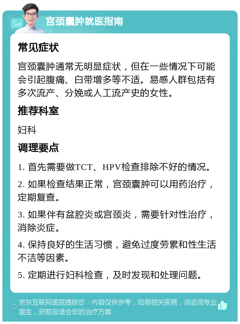 宫颈囊肿就医指南 常见症状 宫颈囊肿通常无明显症状，但在一些情况下可能会引起腹痛、白带增多等不适。易感人群包括有多次流产、分娩或人工流产史的女性。 推荐科室 妇科 调理要点 1. 首先需要做TCT、HPV检查排除不好的情况。 2. 如果检查结果正常，宫颈囊肿可以用药治疗，定期复查。 3. 如果伴有盆腔炎或宫颈炎，需要针对性治疗，消除炎症。 4. 保持良好的生活习惯，避免过度劳累和性生活不洁等因素。 5. 定期进行妇科检查，及时发现和处理问题。