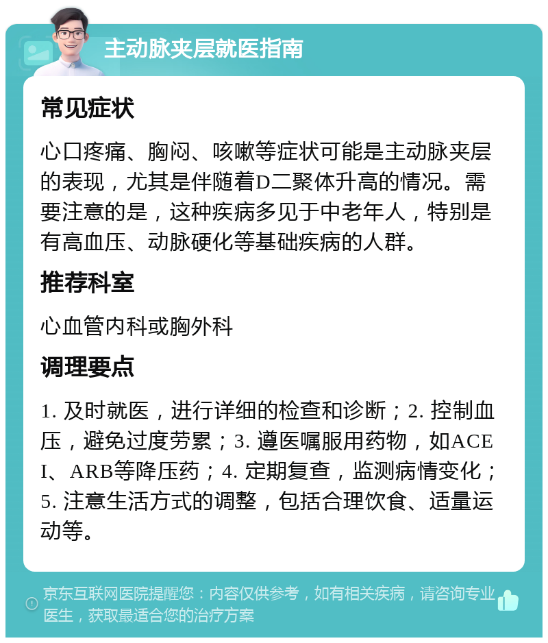 主动脉夹层就医指南 常见症状 心口疼痛、胸闷、咳嗽等症状可能是主动脉夹层的表现，尤其是伴随着D二聚体升高的情况。需要注意的是，这种疾病多见于中老年人，特别是有高血压、动脉硬化等基础疾病的人群。 推荐科室 心血管内科或胸外科 调理要点 1. 及时就医，进行详细的检查和诊断；2. 控制血压，避免过度劳累；3. 遵医嘱服用药物，如ACEI、ARB等降压药；4. 定期复查，监测病情变化；5. 注意生活方式的调整，包括合理饮食、适量运动等。