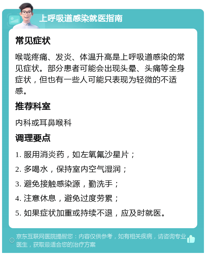 上呼吸道感染就医指南 常见症状 喉咙疼痛、发炎、体温升高是上呼吸道感染的常见症状。部分患者可能会出现头晕、头痛等全身症状，但也有一些人可能只表现为轻微的不适感。 推荐科室 内科或耳鼻喉科 调理要点 1. 服用消炎药，如左氧氟沙星片； 2. 多喝水，保持室内空气湿润； 3. 避免接触感染源，勤洗手； 4. 注意休息，避免过度劳累； 5. 如果症状加重或持续不退，应及时就医。