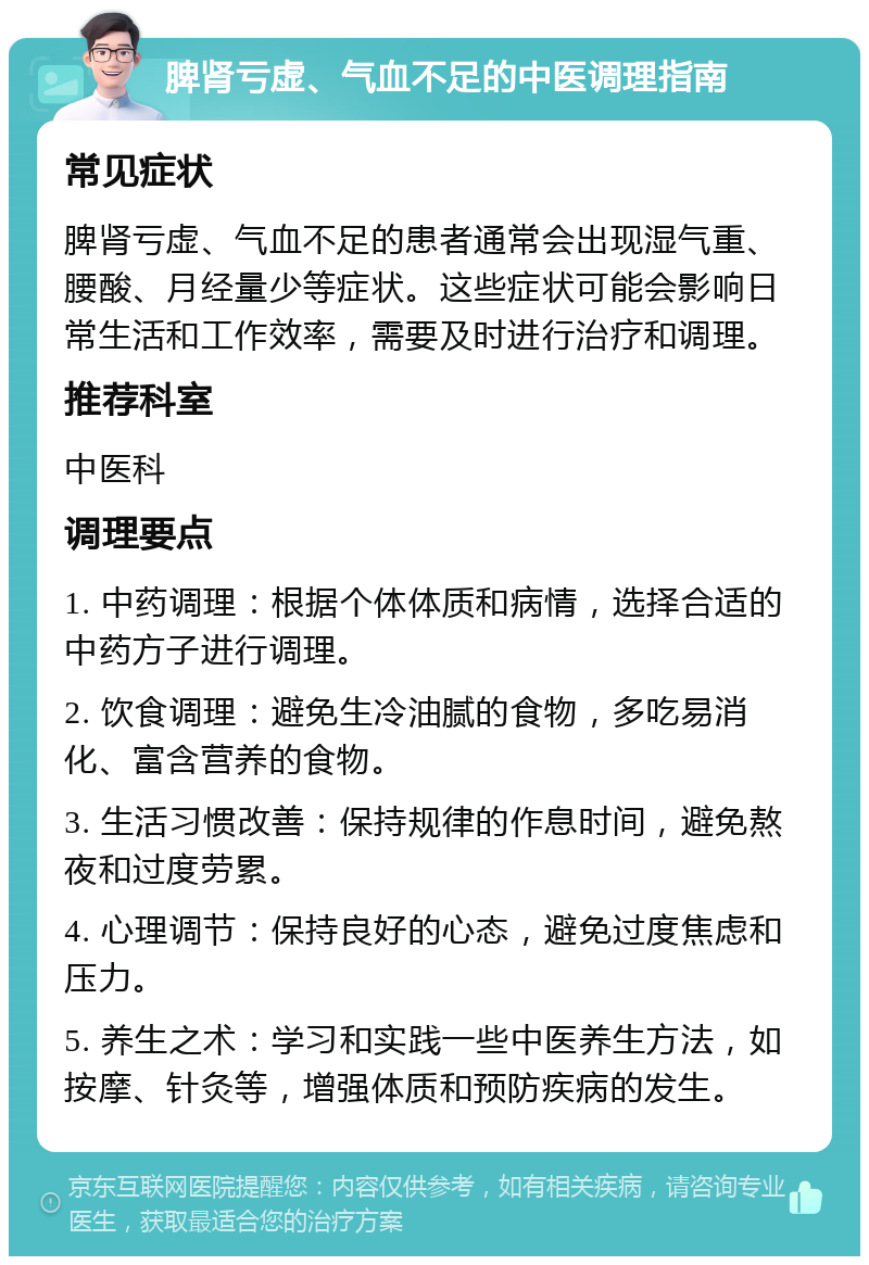 脾肾亏虚、气血不足的中医调理指南 常见症状 脾肾亏虚、气血不足的患者通常会出现湿气重、腰酸、月经量少等症状。这些症状可能会影响日常生活和工作效率，需要及时进行治疗和调理。 推荐科室 中医科 调理要点 1. 中药调理：根据个体体质和病情，选择合适的中药方子进行调理。 2. 饮食调理：避免生冷油腻的食物，多吃易消化、富含营养的食物。 3. 生活习惯改善：保持规律的作息时间，避免熬夜和过度劳累。 4. 心理调节：保持良好的心态，避免过度焦虑和压力。 5. 养生之术：学习和实践一些中医养生方法，如按摩、针灸等，增强体质和预防疾病的发生。