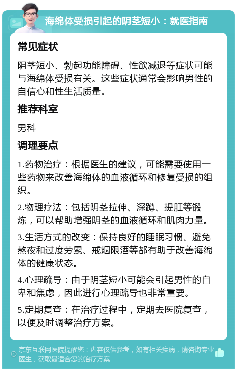 海绵体受损引起的阴茎短小：就医指南 常见症状 阴茎短小、勃起功能障碍、性欲减退等症状可能与海绵体受损有关。这些症状通常会影响男性的自信心和性生活质量。 推荐科室 男科 调理要点 1.药物治疗：根据医生的建议，可能需要使用一些药物来改善海绵体的血液循环和修复受损的组织。 2.物理疗法：包括阴茎拉伸、深蹲、提肛等锻炼，可以帮助增强阴茎的血液循环和肌肉力量。 3.生活方式的改变：保持良好的睡眠习惯、避免熬夜和过度劳累、戒烟限酒等都有助于改善海绵体的健康状态。 4.心理疏导：由于阴茎短小可能会引起男性的自卑和焦虑，因此进行心理疏导也非常重要。 5.定期复查：在治疗过程中，定期去医院复查，以便及时调整治疗方案。