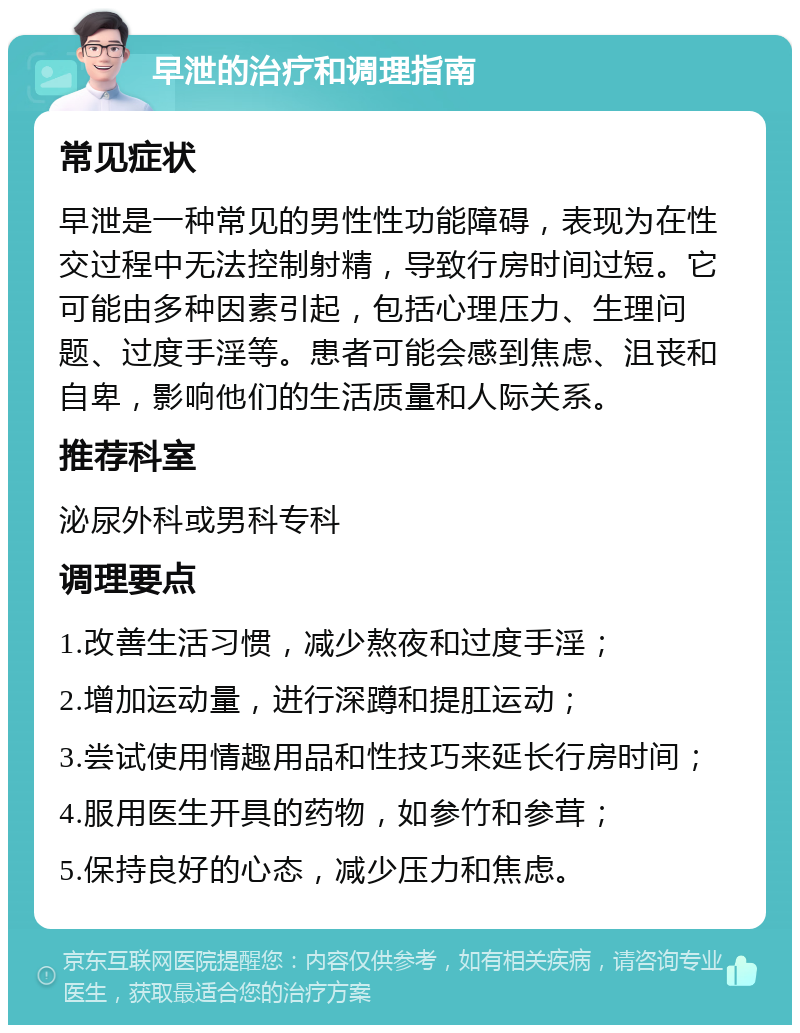 早泄的治疗和调理指南 常见症状 早泄是一种常见的男性性功能障碍，表现为在性交过程中无法控制射精，导致行房时间过短。它可能由多种因素引起，包括心理压力、生理问题、过度手淫等。患者可能会感到焦虑、沮丧和自卑，影响他们的生活质量和人际关系。 推荐科室 泌尿外科或男科专科 调理要点 1.改善生活习惯，减少熬夜和过度手淫； 2.增加运动量，进行深蹲和提肛运动； 3.尝试使用情趣用品和性技巧来延长行房时间； 4.服用医生开具的药物，如参竹和参茸； 5.保持良好的心态，减少压力和焦虑。