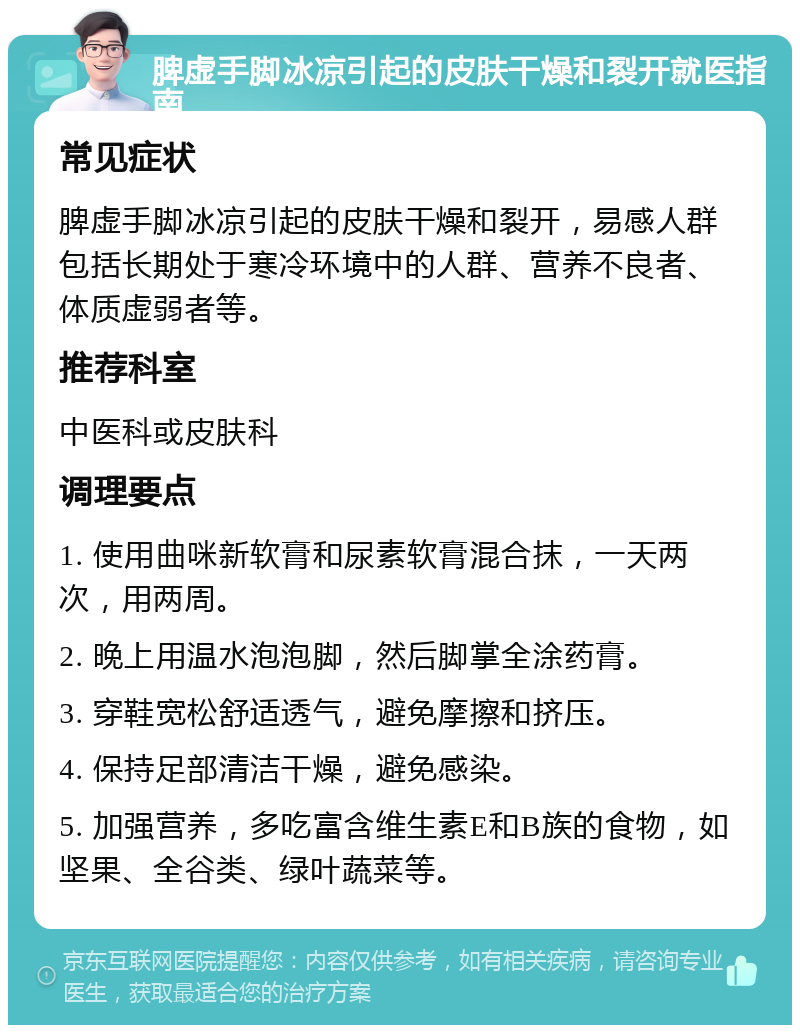 脾虚手脚冰凉引起的皮肤干燥和裂开就医指南 常见症状 脾虚手脚冰凉引起的皮肤干燥和裂开，易感人群包括长期处于寒冷环境中的人群、营养不良者、体质虚弱者等。 推荐科室 中医科或皮肤科 调理要点 1. 使用曲咪新软膏和尿素软膏混合抹，一天两次，用两周。 2. 晚上用温水泡泡脚，然后脚掌全涂药膏。 3. 穿鞋宽松舒适透气，避免摩擦和挤压。 4. 保持足部清洁干燥，避免感染。 5. 加强营养，多吃富含维生素E和B族的食物，如坚果、全谷类、绿叶蔬菜等。