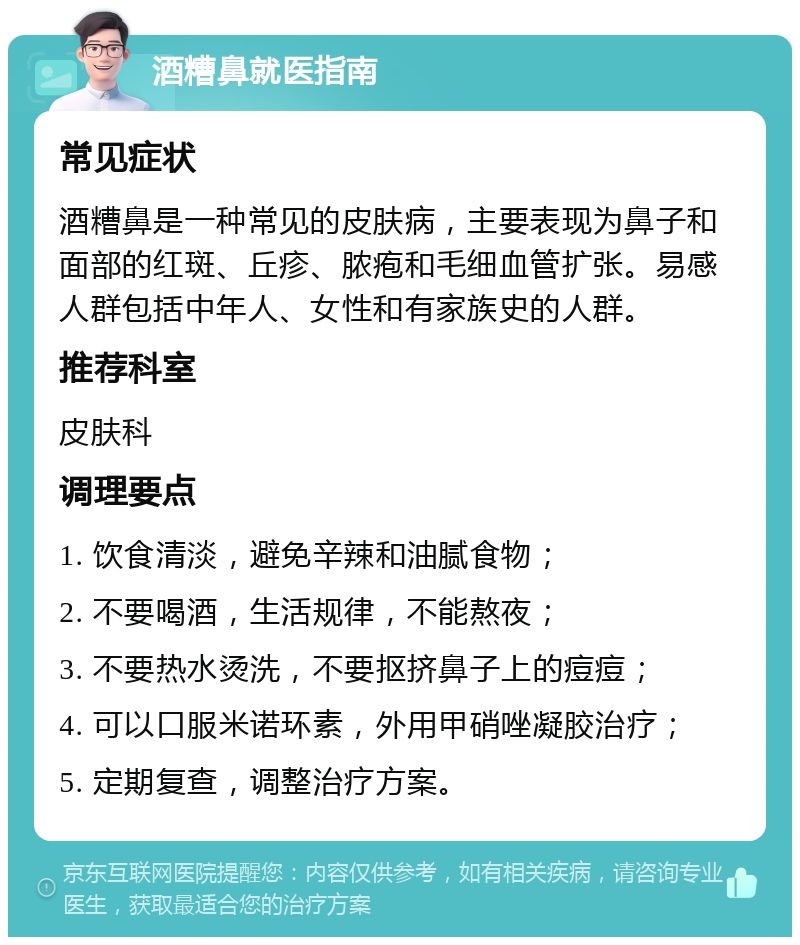 酒糟鼻就医指南 常见症状 酒糟鼻是一种常见的皮肤病，主要表现为鼻子和面部的红斑、丘疹、脓疱和毛细血管扩张。易感人群包括中年人、女性和有家族史的人群。 推荐科室 皮肤科 调理要点 1. 饮食清淡，避免辛辣和油腻食物； 2. 不要喝酒，生活规律，不能熬夜； 3. 不要热水烫洗，不要抠挤鼻子上的痘痘； 4. 可以口服米诺环素，外用甲硝唑凝胶治疗； 5. 定期复查，调整治疗方案。