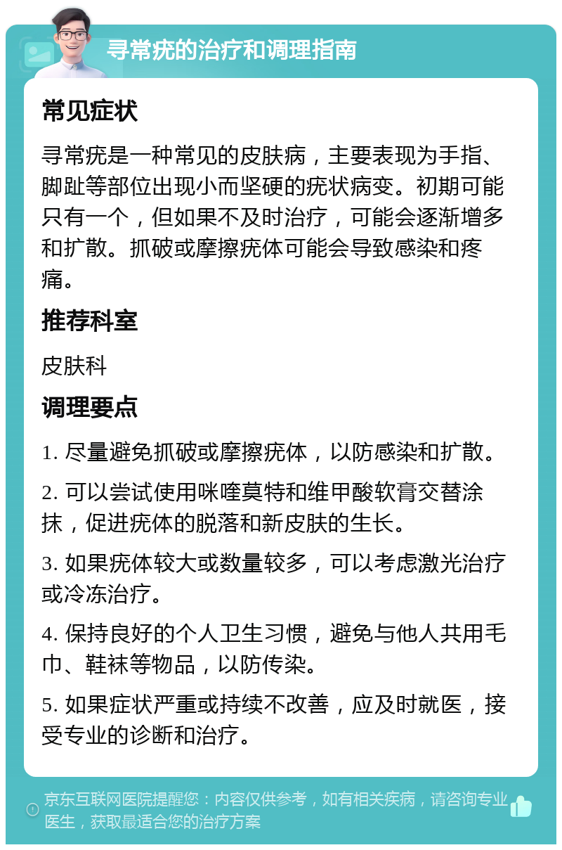 寻常疣的治疗和调理指南 常见症状 寻常疣是一种常见的皮肤病，主要表现为手指、脚趾等部位出现小而坚硬的疣状病变。初期可能只有一个，但如果不及时治疗，可能会逐渐增多和扩散。抓破或摩擦疣体可能会导致感染和疼痛。 推荐科室 皮肤科 调理要点 1. 尽量避免抓破或摩擦疣体，以防感染和扩散。 2. 可以尝试使用咪喹莫特和维甲酸软膏交替涂抹，促进疣体的脱落和新皮肤的生长。 3. 如果疣体较大或数量较多，可以考虑激光治疗或冷冻治疗。 4. 保持良好的个人卫生习惯，避免与他人共用毛巾、鞋袜等物品，以防传染。 5. 如果症状严重或持续不改善，应及时就医，接受专业的诊断和治疗。