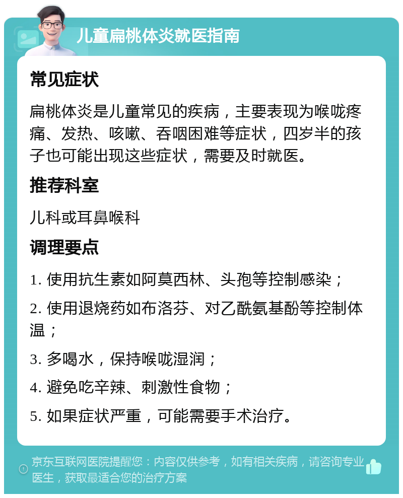 儿童扁桃体炎就医指南 常见症状 扁桃体炎是儿童常见的疾病，主要表现为喉咙疼痛、发热、咳嗽、吞咽困难等症状，四岁半的孩子也可能出现这些症状，需要及时就医。 推荐科室 儿科或耳鼻喉科 调理要点 1. 使用抗生素如阿莫西林、头孢等控制感染； 2. 使用退烧药如布洛芬、对乙酰氨基酚等控制体温； 3. 多喝水，保持喉咙湿润； 4. 避免吃辛辣、刺激性食物； 5. 如果症状严重，可能需要手术治疗。