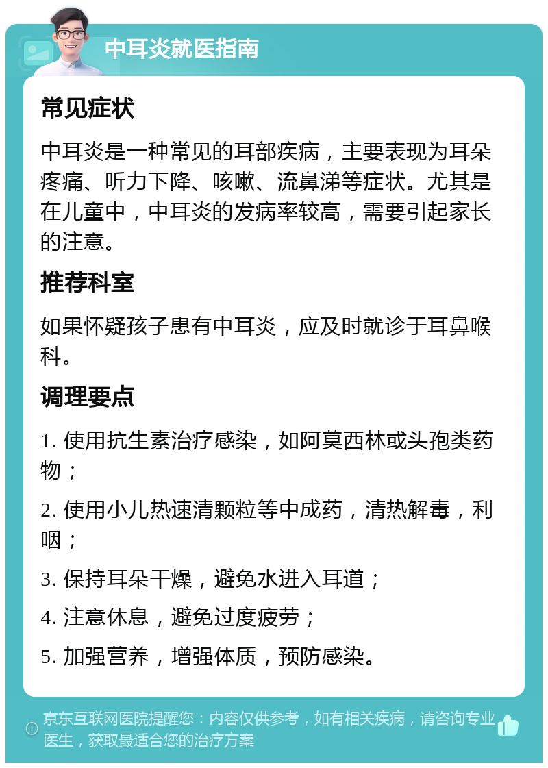 中耳炎就医指南 常见症状 中耳炎是一种常见的耳部疾病，主要表现为耳朵疼痛、听力下降、咳嗽、流鼻涕等症状。尤其是在儿童中，中耳炎的发病率较高，需要引起家长的注意。 推荐科室 如果怀疑孩子患有中耳炎，应及时就诊于耳鼻喉科。 调理要点 1. 使用抗生素治疗感染，如阿莫西林或头孢类药物； 2. 使用小儿热速清颗粒等中成药，清热解毒，利咽； 3. 保持耳朵干燥，避免水进入耳道； 4. 注意休息，避免过度疲劳； 5. 加强营养，增强体质，预防感染。