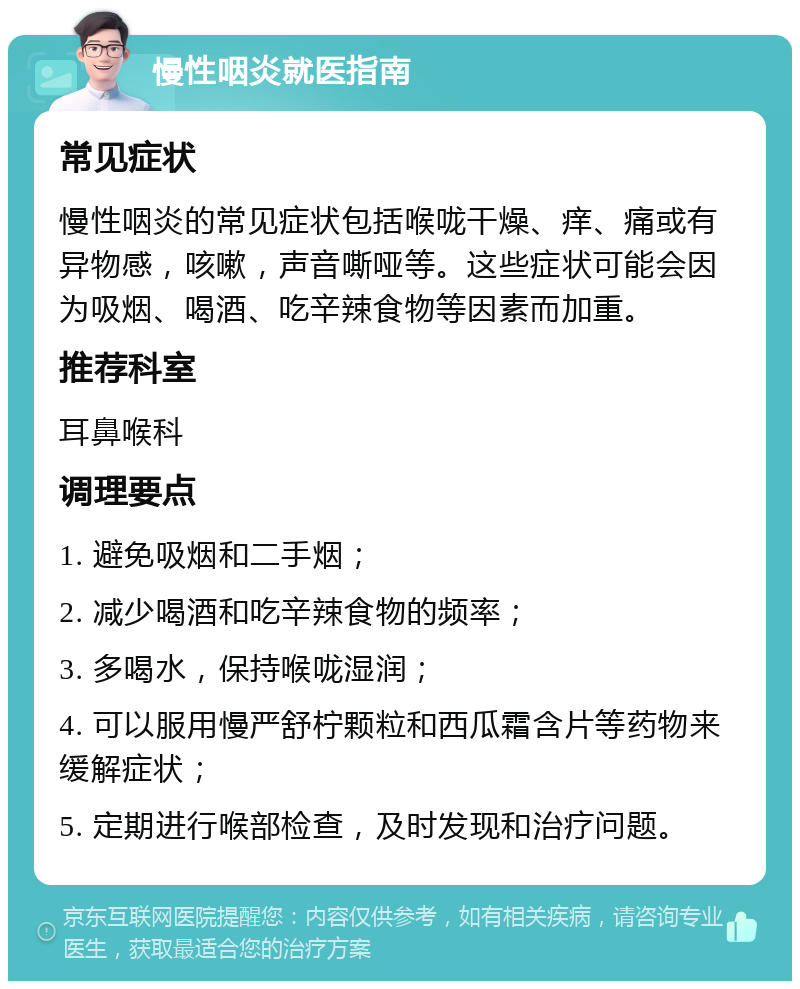 慢性咽炎就医指南 常见症状 慢性咽炎的常见症状包括喉咙干燥、痒、痛或有异物感，咳嗽，声音嘶哑等。这些症状可能会因为吸烟、喝酒、吃辛辣食物等因素而加重。 推荐科室 耳鼻喉科 调理要点 1. 避免吸烟和二手烟； 2. 减少喝酒和吃辛辣食物的频率； 3. 多喝水，保持喉咙湿润； 4. 可以服用慢严舒柠颗粒和西瓜霜含片等药物来缓解症状； 5. 定期进行喉部检查，及时发现和治疗问题。