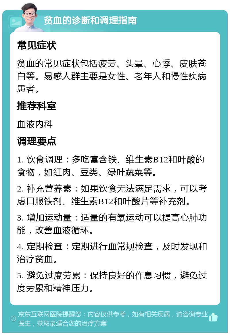 贫血的诊断和调理指南 常见症状 贫血的常见症状包括疲劳、头晕、心悸、皮肤苍白等。易感人群主要是女性、老年人和慢性疾病患者。 推荐科室 血液内科 调理要点 1. 饮食调理：多吃富含铁、维生素B12和叶酸的食物，如红肉、豆类、绿叶蔬菜等。 2. 补充营养素：如果饮食无法满足需求，可以考虑口服铁剂、维生素B12和叶酸片等补充剂。 3. 增加运动量：适量的有氧运动可以提高心肺功能，改善血液循环。 4. 定期检查：定期进行血常规检查，及时发现和治疗贫血。 5. 避免过度劳累：保持良好的作息习惯，避免过度劳累和精神压力。