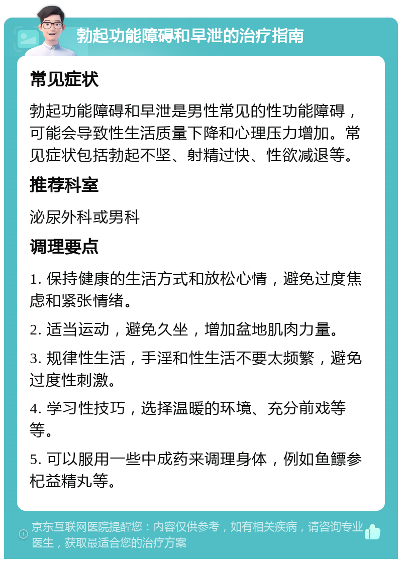 勃起功能障碍和早泄的治疗指南 常见症状 勃起功能障碍和早泄是男性常见的性功能障碍，可能会导致性生活质量下降和心理压力增加。常见症状包括勃起不坚、射精过快、性欲减退等。 推荐科室 泌尿外科或男科 调理要点 1. 保持健康的生活方式和放松心情，避免过度焦虑和紧张情绪。 2. 适当运动，避免久坐，增加盆地肌肉力量。 3. 规律性生活，手淫和性生活不要太频繁，避免过度性刺激。 4. 学习性技巧，选择温暖的环境、充分前戏等等。 5. 可以服用一些中成药来调理身体，例如鱼鳔参杞益精丸等。