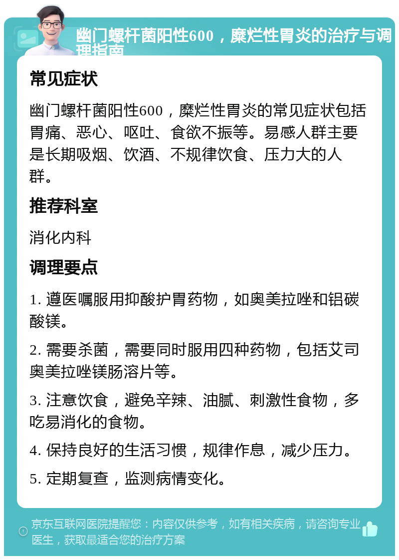 幽门螺杆菌阳性600，糜烂性胃炎的治疗与调理指南 常见症状 幽门螺杆菌阳性600，糜烂性胃炎的常见症状包括胃痛、恶心、呕吐、食欲不振等。易感人群主要是长期吸烟、饮酒、不规律饮食、压力大的人群。 推荐科室 消化内科 调理要点 1. 遵医嘱服用抑酸护胃药物，如奥美拉唑和铝碳酸镁。 2. 需要杀菌，需要同时服用四种药物，包括艾司奥美拉唑镁肠溶片等。 3. 注意饮食，避免辛辣、油腻、刺激性食物，多吃易消化的食物。 4. 保持良好的生活习惯，规律作息，减少压力。 5. 定期复查，监测病情变化。