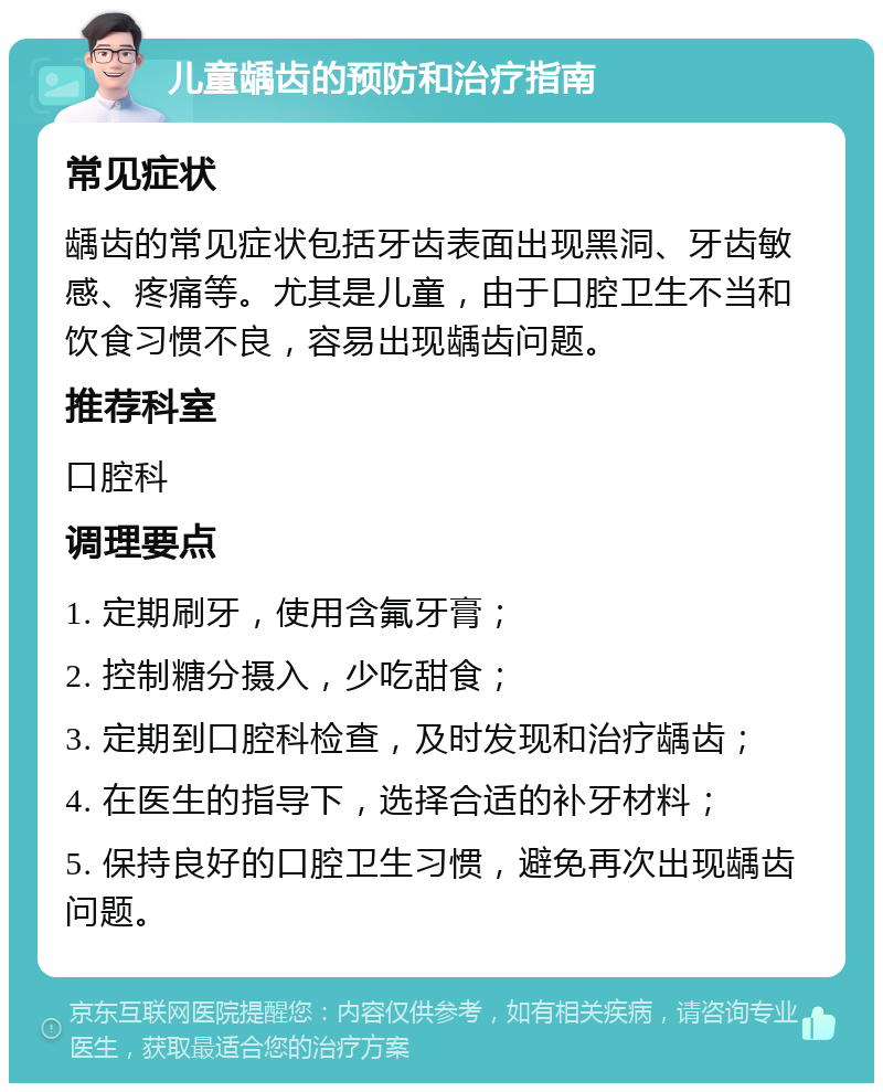 儿童龋齿的预防和治疗指南 常见症状 龋齿的常见症状包括牙齿表面出现黑洞、牙齿敏感、疼痛等。尤其是儿童，由于口腔卫生不当和饮食习惯不良，容易出现龋齿问题。 推荐科室 口腔科 调理要点 1. 定期刷牙，使用含氟牙膏； 2. 控制糖分摄入，少吃甜食； 3. 定期到口腔科检查，及时发现和治疗龋齿； 4. 在医生的指导下，选择合适的补牙材料； 5. 保持良好的口腔卫生习惯，避免再次出现龋齿问题。