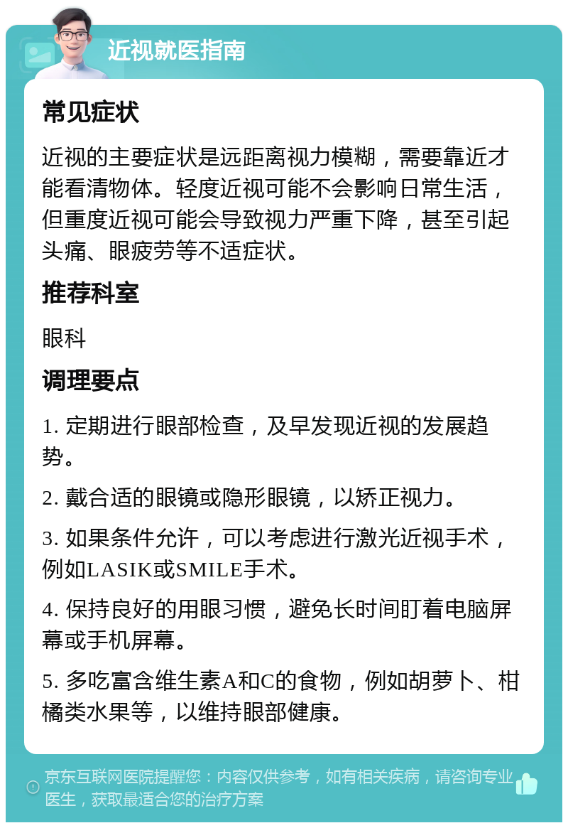 近视就医指南 常见症状 近视的主要症状是远距离视力模糊，需要靠近才能看清物体。轻度近视可能不会影响日常生活，但重度近视可能会导致视力严重下降，甚至引起头痛、眼疲劳等不适症状。 推荐科室 眼科 调理要点 1. 定期进行眼部检查，及早发现近视的发展趋势。 2. 戴合适的眼镜或隐形眼镜，以矫正视力。 3. 如果条件允许，可以考虑进行激光近视手术，例如LASIK或SMILE手术。 4. 保持良好的用眼习惯，避免长时间盯着电脑屏幕或手机屏幕。 5. 多吃富含维生素A和C的食物，例如胡萝卜、柑橘类水果等，以维持眼部健康。