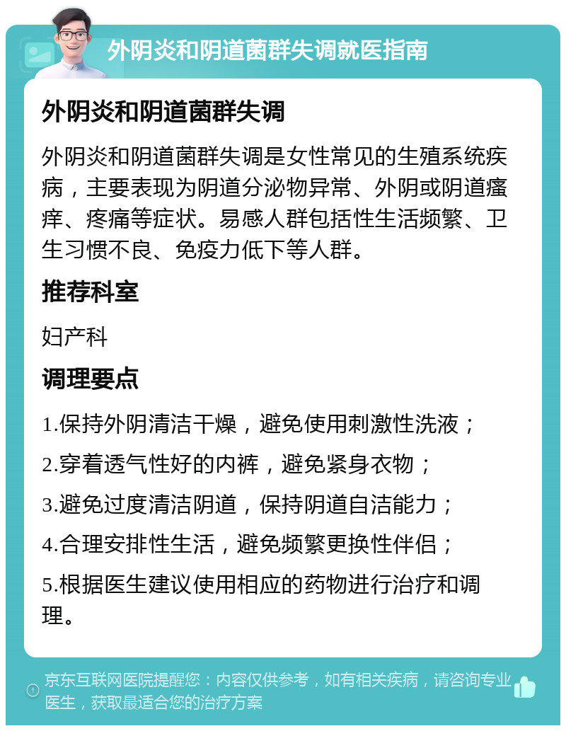 外阴炎和阴道菌群失调就医指南 外阴炎和阴道菌群失调 外阴炎和阴道菌群失调是女性常见的生殖系统疾病，主要表现为阴道分泌物异常、外阴或阴道瘙痒、疼痛等症状。易感人群包括性生活频繁、卫生习惯不良、免疫力低下等人群。 推荐科室 妇产科 调理要点 1.保持外阴清洁干燥，避免使用刺激性洗液； 2.穿着透气性好的内裤，避免紧身衣物； 3.避免过度清洁阴道，保持阴道自洁能力； 4.合理安排性生活，避免频繁更换性伴侣； 5.根据医生建议使用相应的药物进行治疗和调理。