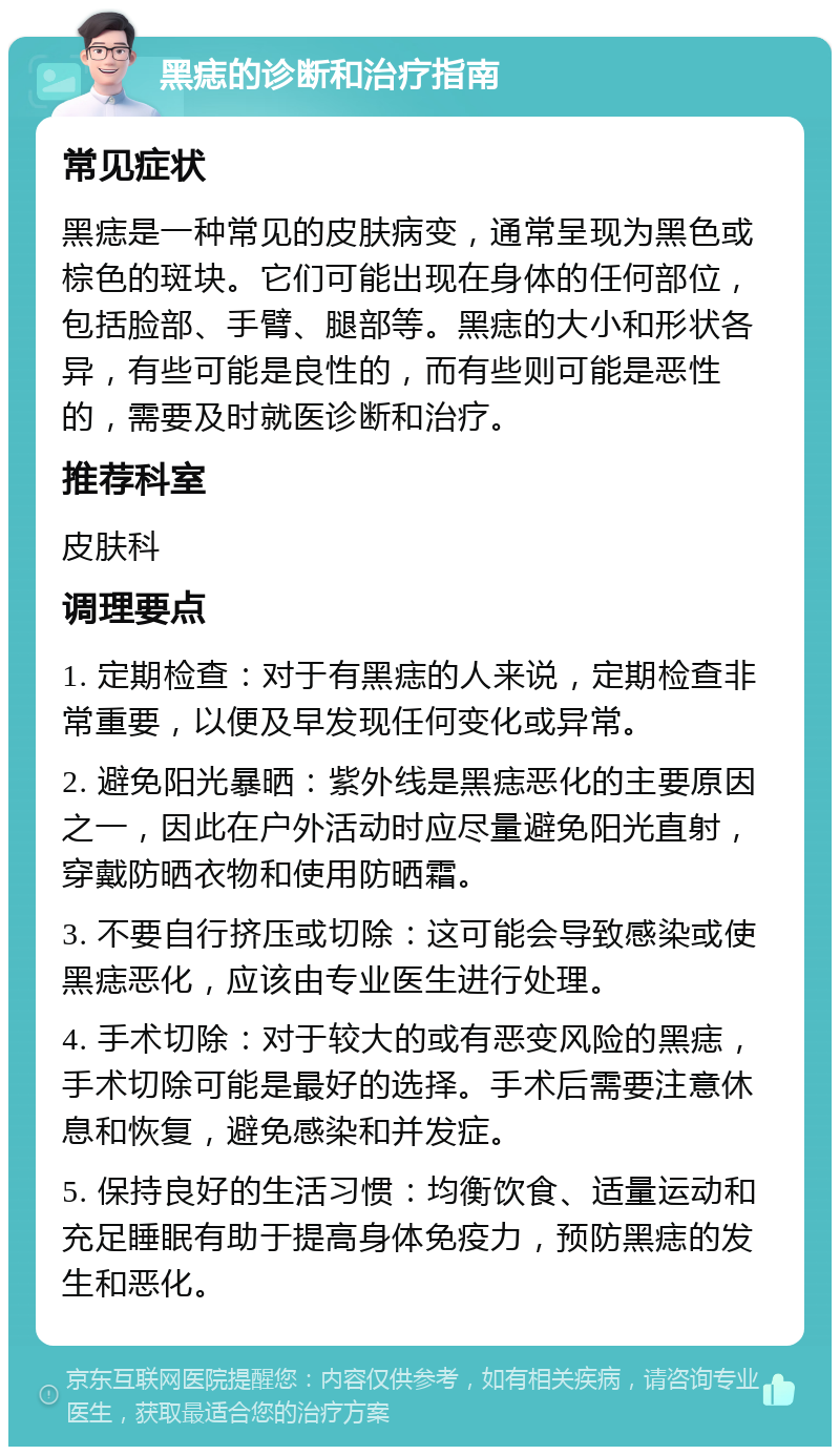 黑痣的诊断和治疗指南 常见症状 黑痣是一种常见的皮肤病变，通常呈现为黑色或棕色的斑块。它们可能出现在身体的任何部位，包括脸部、手臂、腿部等。黑痣的大小和形状各异，有些可能是良性的，而有些则可能是恶性的，需要及时就医诊断和治疗。 推荐科室 皮肤科 调理要点 1. 定期检查：对于有黑痣的人来说，定期检查非常重要，以便及早发现任何变化或异常。 2. 避免阳光暴晒：紫外线是黑痣恶化的主要原因之一，因此在户外活动时应尽量避免阳光直射，穿戴防晒衣物和使用防晒霜。 3. 不要自行挤压或切除：这可能会导致感染或使黑痣恶化，应该由专业医生进行处理。 4. 手术切除：对于较大的或有恶变风险的黑痣，手术切除可能是最好的选择。手术后需要注意休息和恢复，避免感染和并发症。 5. 保持良好的生活习惯：均衡饮食、适量运动和充足睡眠有助于提高身体免疫力，预防黑痣的发生和恶化。