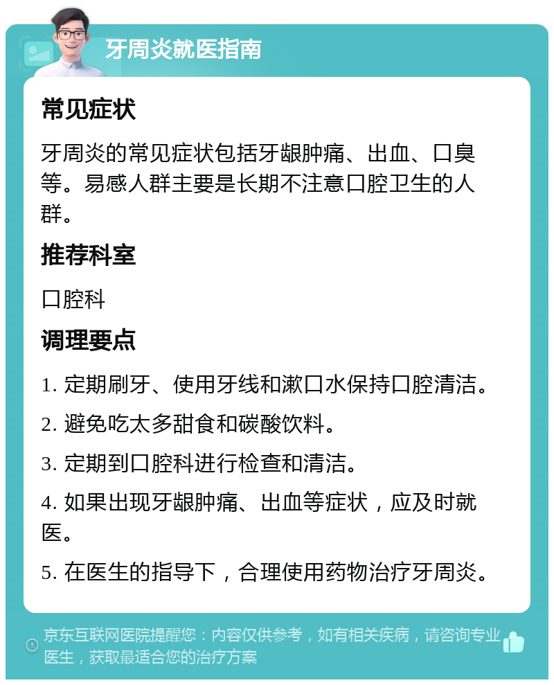 牙周炎就医指南 常见症状 牙周炎的常见症状包括牙龈肿痛、出血、口臭等。易感人群主要是长期不注意口腔卫生的人群。 推荐科室 口腔科 调理要点 1. 定期刷牙、使用牙线和漱口水保持口腔清洁。 2. 避免吃太多甜食和碳酸饮料。 3. 定期到口腔科进行检查和清洁。 4. 如果出现牙龈肿痛、出血等症状，应及时就医。 5. 在医生的指导下，合理使用药物治疗牙周炎。