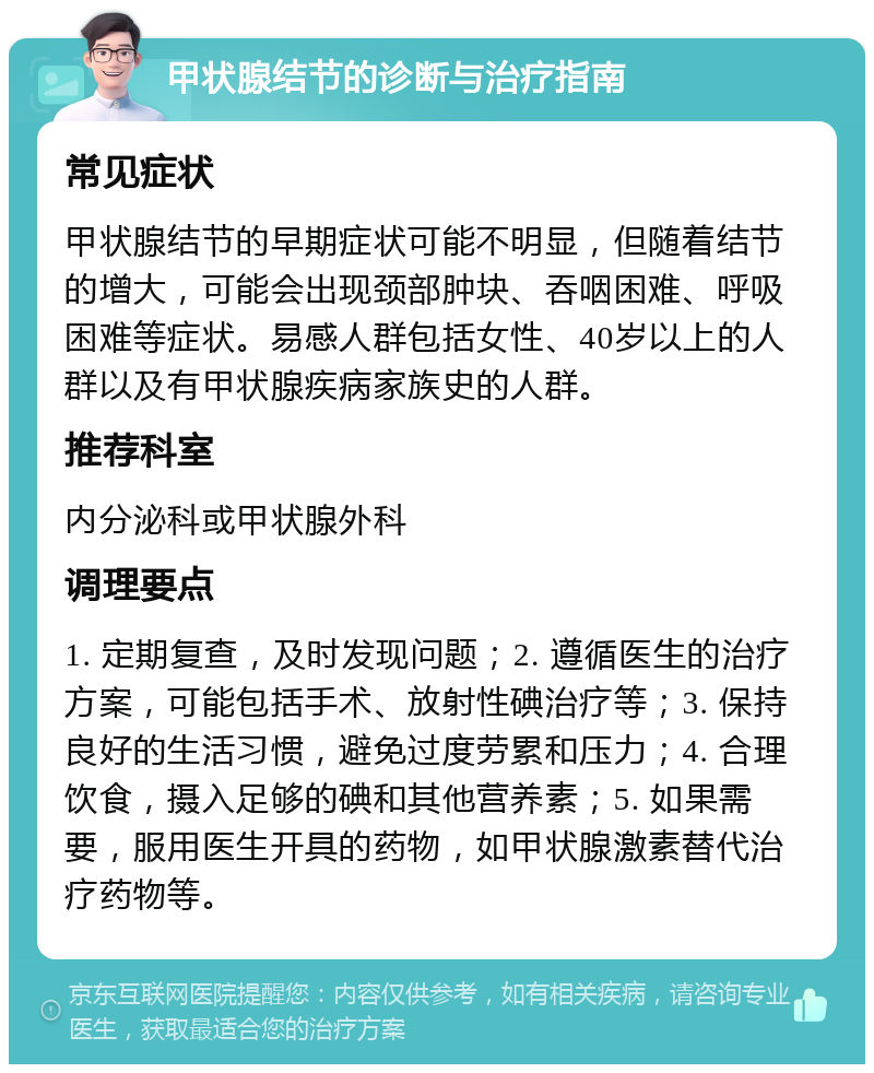 甲状腺结节的诊断与治疗指南 常见症状 甲状腺结节的早期症状可能不明显，但随着结节的增大，可能会出现颈部肿块、吞咽困难、呼吸困难等症状。易感人群包括女性、40岁以上的人群以及有甲状腺疾病家族史的人群。 推荐科室 内分泌科或甲状腺外科 调理要点 1. 定期复查，及时发现问题；2. 遵循医生的治疗方案，可能包括手术、放射性碘治疗等；3. 保持良好的生活习惯，避免过度劳累和压力；4. 合理饮食，摄入足够的碘和其他营养素；5. 如果需要，服用医生开具的药物，如甲状腺激素替代治疗药物等。