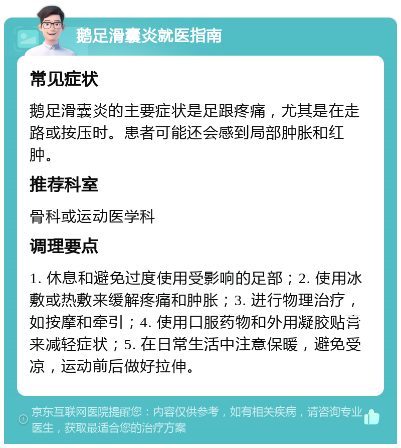 鹅足滑囊炎就医指南 常见症状 鹅足滑囊炎的主要症状是足跟疼痛，尤其是在走路或按压时。患者可能还会感到局部肿胀和红肿。 推荐科室 骨科或运动医学科 调理要点 1. 休息和避免过度使用受影响的足部；2. 使用冰敷或热敷来缓解疼痛和肿胀；3. 进行物理治疗，如按摩和牵引；4. 使用口服药物和外用凝胶贴膏来减轻症状；5. 在日常生活中注意保暖，避免受凉，运动前后做好拉伸。