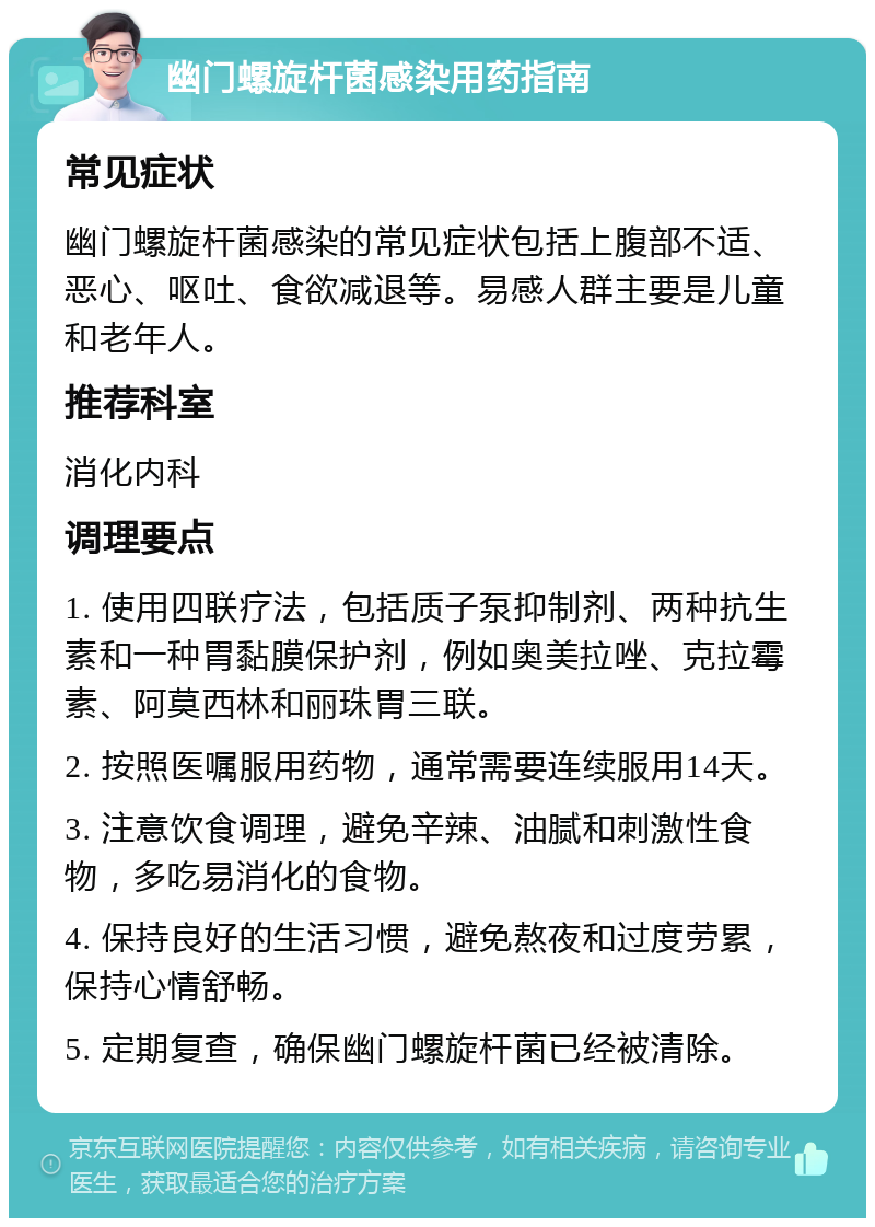 幽门螺旋杆菌感染用药指南 常见症状 幽门螺旋杆菌感染的常见症状包括上腹部不适、恶心、呕吐、食欲减退等。易感人群主要是儿童和老年人。 推荐科室 消化内科 调理要点 1. 使用四联疗法，包括质子泵抑制剂、两种抗生素和一种胃黏膜保护剂，例如奥美拉唑、克拉霉素、阿莫西林和丽珠胃三联。 2. 按照医嘱服用药物，通常需要连续服用14天。 3. 注意饮食调理，避免辛辣、油腻和刺激性食物，多吃易消化的食物。 4. 保持良好的生活习惯，避免熬夜和过度劳累，保持心情舒畅。 5. 定期复查，确保幽门螺旋杆菌已经被清除。