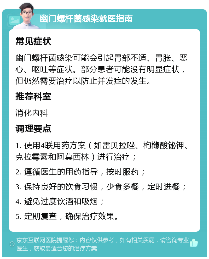 幽门螺杆菌感染就医指南 常见症状 幽门螺杆菌感染可能会引起胃部不适、胃胀、恶心、呕吐等症状。部分患者可能没有明显症状，但仍然需要治疗以防止并发症的发生。 推荐科室 消化内科 调理要点 1. 使用4联用药方案（如雷贝拉唑、枸橼酸铋钾、克拉霉素和阿莫西林）进行治疗； 2. 遵循医生的用药指导，按时服药； 3. 保持良好的饮食习惯，少食多餐，定时进餐； 4. 避免过度饮酒和吸烟； 5. 定期复查，确保治疗效果。