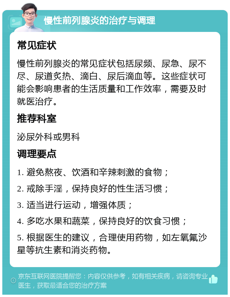 慢性前列腺炎的治疗与调理 常见症状 慢性前列腺炎的常见症状包括尿频、尿急、尿不尽、尿道炙热、滴白、尿后滴血等。这些症状可能会影响患者的生活质量和工作效率，需要及时就医治疗。 推荐科室 泌尿外科或男科 调理要点 1. 避免熬夜、饮酒和辛辣刺激的食物； 2. 戒除手淫，保持良好的性生活习惯； 3. 适当进行运动，增强体质； 4. 多吃水果和蔬菜，保持良好的饮食习惯； 5. 根据医生的建议，合理使用药物，如左氧氟沙星等抗生素和消炎药物。