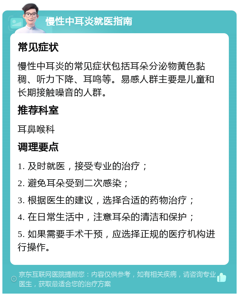 慢性中耳炎就医指南 常见症状 慢性中耳炎的常见症状包括耳朵分泌物黄色黏稠、听力下降、耳鸣等。易感人群主要是儿童和长期接触噪音的人群。 推荐科室 耳鼻喉科 调理要点 1. 及时就医，接受专业的治疗； 2. 避免耳朵受到二次感染； 3. 根据医生的建议，选择合适的药物治疗； 4. 在日常生活中，注意耳朵的清洁和保护； 5. 如果需要手术干预，应选择正规的医疗机构进行操作。