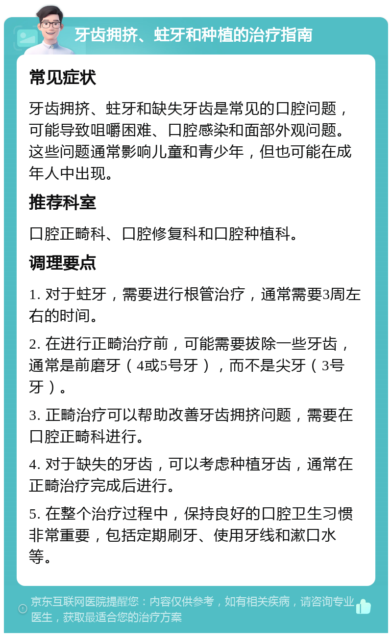 牙齿拥挤、蛀牙和种植的治疗指南 常见症状 牙齿拥挤、蛀牙和缺失牙齿是常见的口腔问题，可能导致咀嚼困难、口腔感染和面部外观问题。这些问题通常影响儿童和青少年，但也可能在成年人中出现。 推荐科室 口腔正畸科、口腔修复科和口腔种植科。 调理要点 1. 对于蛀牙，需要进行根管治疗，通常需要3周左右的时间。 2. 在进行正畸治疗前，可能需要拔除一些牙齿，通常是前磨牙（4或5号牙），而不是尖牙（3号牙）。 3. 正畸治疗可以帮助改善牙齿拥挤问题，需要在口腔正畸科进行。 4. 对于缺失的牙齿，可以考虑种植牙齿，通常在正畸治疗完成后进行。 5. 在整个治疗过程中，保持良好的口腔卫生习惯非常重要，包括定期刷牙、使用牙线和漱口水等。