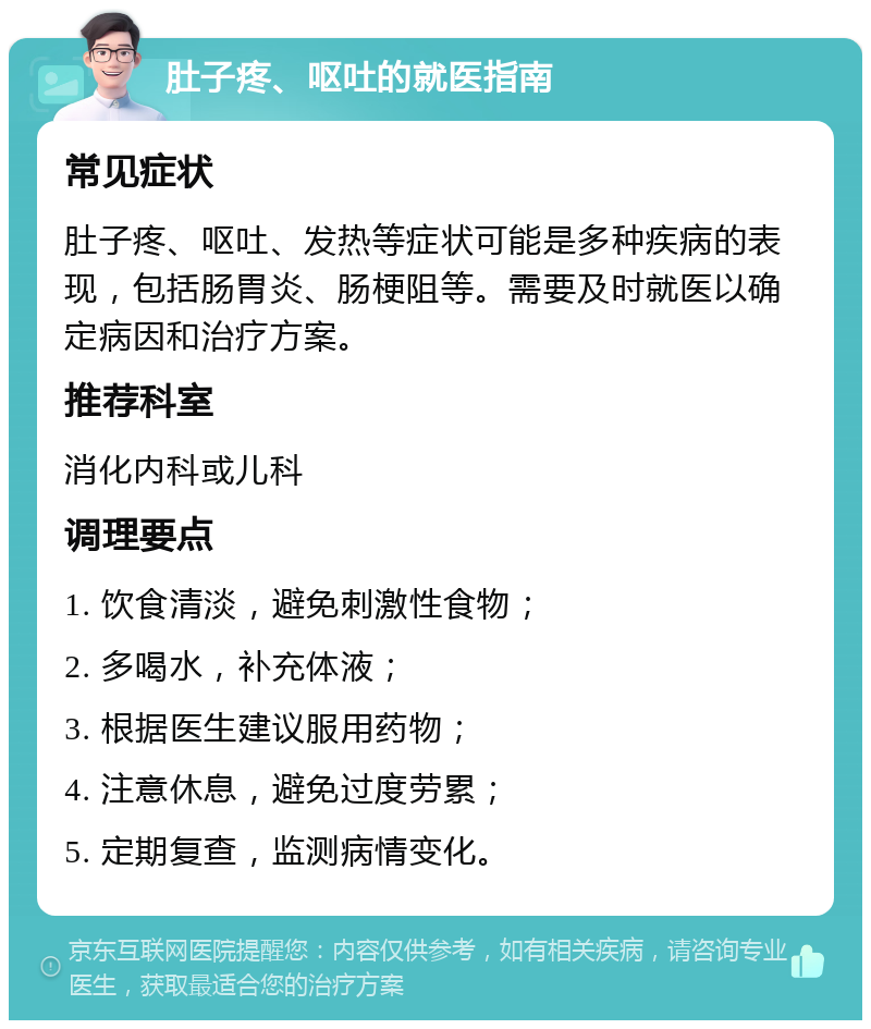 肚子疼、呕吐的就医指南 常见症状 肚子疼、呕吐、发热等症状可能是多种疾病的表现，包括肠胃炎、肠梗阻等。需要及时就医以确定病因和治疗方案。 推荐科室 消化内科或儿科 调理要点 1. 饮食清淡，避免刺激性食物； 2. 多喝水，补充体液； 3. 根据医生建议服用药物； 4. 注意休息，避免过度劳累； 5. 定期复查，监测病情变化。