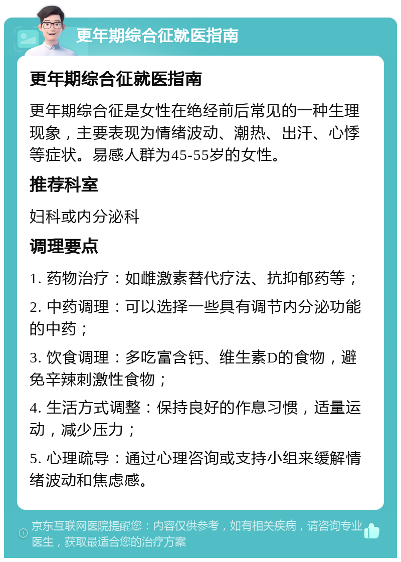 更年期综合征就医指南 更年期综合征就医指南 更年期综合征是女性在绝经前后常见的一种生理现象，主要表现为情绪波动、潮热、出汗、心悸等症状。易感人群为45-55岁的女性。 推荐科室 妇科或内分泌科 调理要点 1. 药物治疗：如雌激素替代疗法、抗抑郁药等； 2. 中药调理：可以选择一些具有调节内分泌功能的中药； 3. 饮食调理：多吃富含钙、维生素D的食物，避免辛辣刺激性食物； 4. 生活方式调整：保持良好的作息习惯，适量运动，减少压力； 5. 心理疏导：通过心理咨询或支持小组来缓解情绪波动和焦虑感。