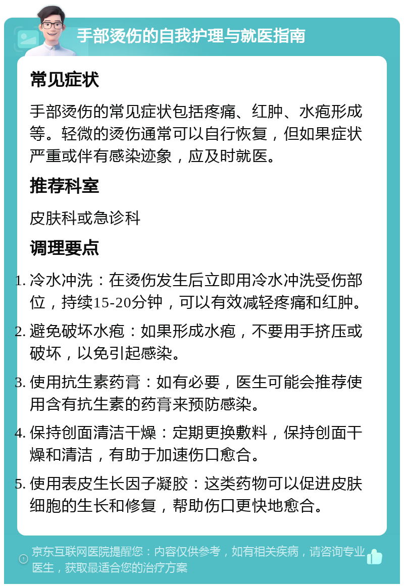 手部烫伤的自我护理与就医指南 常见症状 手部烫伤的常见症状包括疼痛、红肿、水疱形成等。轻微的烫伤通常可以自行恢复，但如果症状严重或伴有感染迹象，应及时就医。 推荐科室 皮肤科或急诊科 调理要点 冷水冲洗：在烫伤发生后立即用冷水冲洗受伤部位，持续15-20分钟，可以有效减轻疼痛和红肿。 避免破坏水疱：如果形成水疱，不要用手挤压或破坏，以免引起感染。 使用抗生素药膏：如有必要，医生可能会推荐使用含有抗生素的药膏来预防感染。 保持创面清洁干燥：定期更换敷料，保持创面干燥和清洁，有助于加速伤口愈合。 使用表皮生长因子凝胶：这类药物可以促进皮肤细胞的生长和修复，帮助伤口更快地愈合。