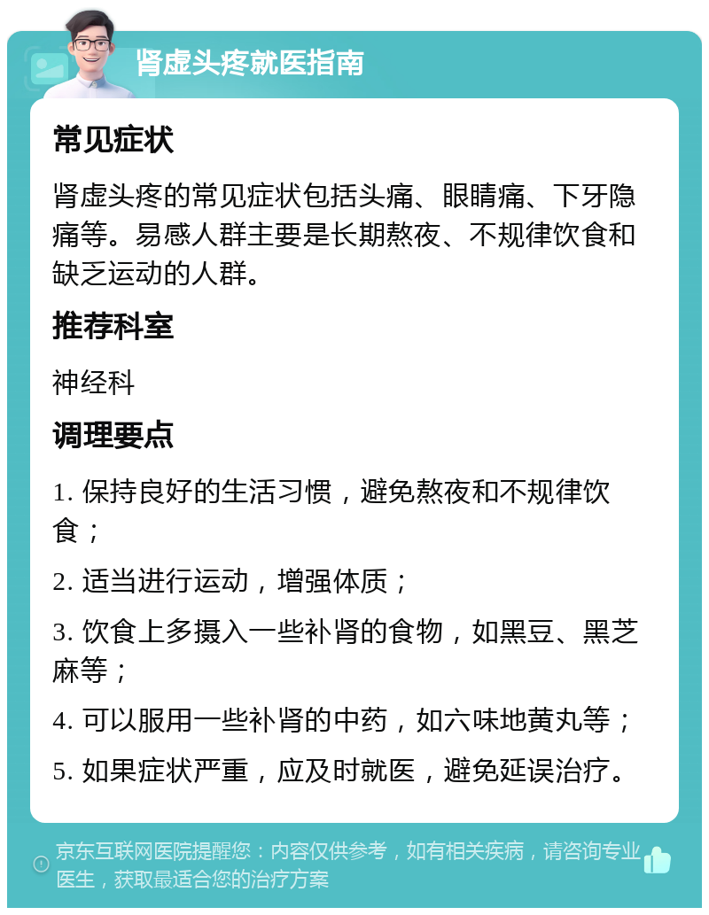 肾虚头疼就医指南 常见症状 肾虚头疼的常见症状包括头痛、眼睛痛、下牙隐痛等。易感人群主要是长期熬夜、不规律饮食和缺乏运动的人群。 推荐科室 神经科 调理要点 1. 保持良好的生活习惯，避免熬夜和不规律饮食； 2. 适当进行运动，增强体质； 3. 饮食上多摄入一些补肾的食物，如黑豆、黑芝麻等； 4. 可以服用一些补肾的中药，如六味地黄丸等； 5. 如果症状严重，应及时就医，避免延误治疗。