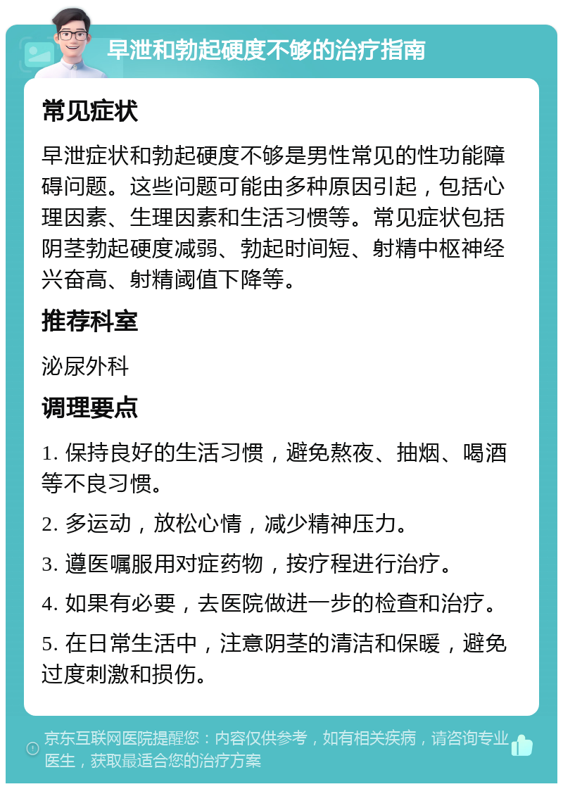 早泄和勃起硬度不够的治疗指南 常见症状 早泄症状和勃起硬度不够是男性常见的性功能障碍问题。这些问题可能由多种原因引起，包括心理因素、生理因素和生活习惯等。常见症状包括阴茎勃起硬度减弱、勃起时间短、射精中枢神经兴奋高、射精阈值下降等。 推荐科室 泌尿外科 调理要点 1. 保持良好的生活习惯，避免熬夜、抽烟、喝酒等不良习惯。 2. 多运动，放松心情，减少精神压力。 3. 遵医嘱服用对症药物，按疗程进行治疗。 4. 如果有必要，去医院做进一步的检查和治疗。 5. 在日常生活中，注意阴茎的清洁和保暖，避免过度刺激和损伤。