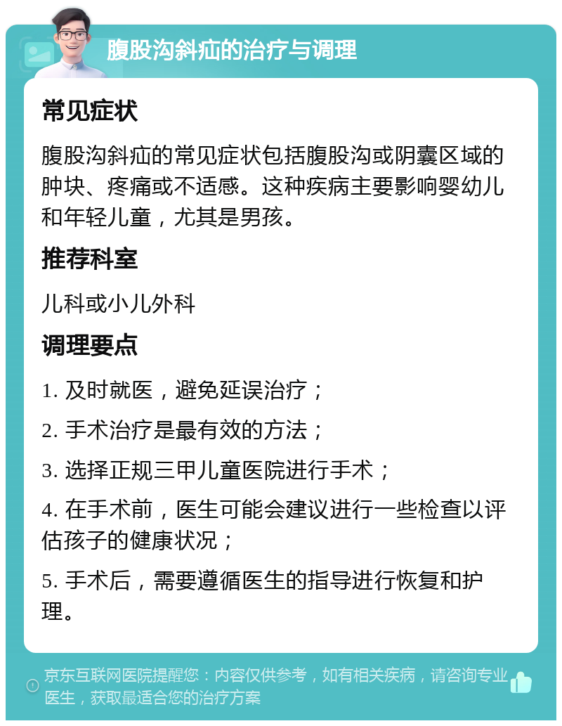 腹股沟斜疝的治疗与调理 常见症状 腹股沟斜疝的常见症状包括腹股沟或阴囊区域的肿块、疼痛或不适感。这种疾病主要影响婴幼儿和年轻儿童，尤其是男孩。 推荐科室 儿科或小儿外科 调理要点 1. 及时就医，避免延误治疗； 2. 手术治疗是最有效的方法； 3. 选择正规三甲儿童医院进行手术； 4. 在手术前，医生可能会建议进行一些检查以评估孩子的健康状况； 5. 手术后，需要遵循医生的指导进行恢复和护理。