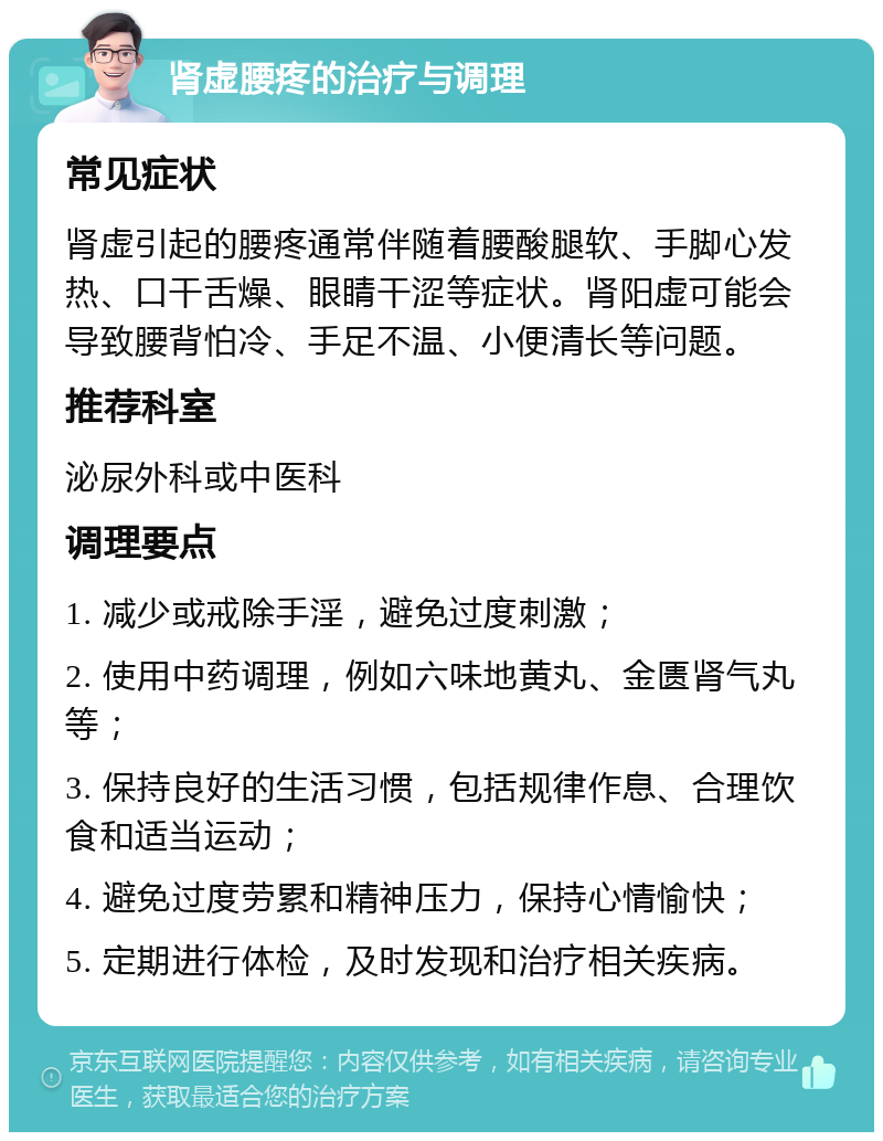 肾虚腰疼的治疗与调理 常见症状 肾虚引起的腰疼通常伴随着腰酸腿软、手脚心发热、口干舌燥、眼睛干涩等症状。肾阳虚可能会导致腰背怕冷、手足不温、小便清长等问题。 推荐科室 泌尿外科或中医科 调理要点 1. 减少或戒除手淫，避免过度刺激； 2. 使用中药调理，例如六味地黄丸、金匮肾气丸等； 3. 保持良好的生活习惯，包括规律作息、合理饮食和适当运动； 4. 避免过度劳累和精神压力，保持心情愉快； 5. 定期进行体检，及时发现和治疗相关疾病。