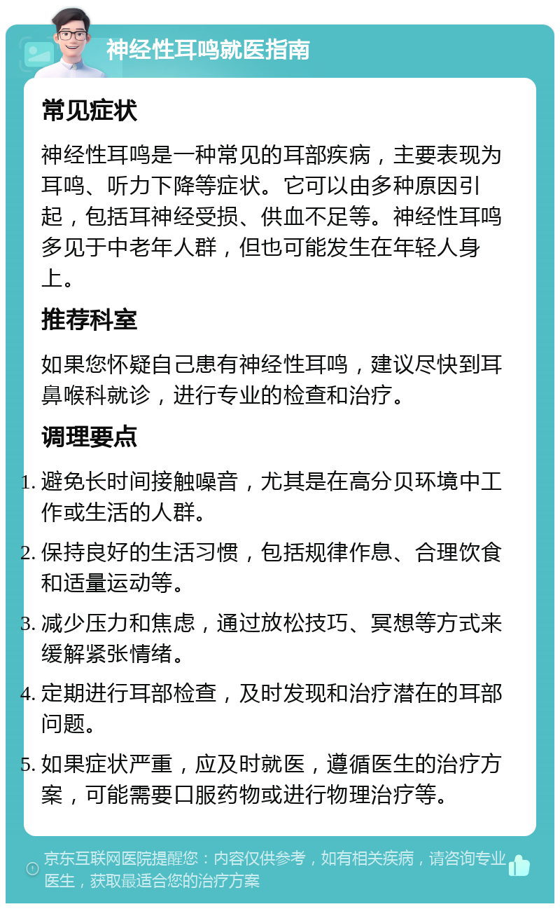 神经性耳鸣就医指南 常见症状 神经性耳鸣是一种常见的耳部疾病，主要表现为耳鸣、听力下降等症状。它可以由多种原因引起，包括耳神经受损、供血不足等。神经性耳鸣多见于中老年人群，但也可能发生在年轻人身上。 推荐科室 如果您怀疑自己患有神经性耳鸣，建议尽快到耳鼻喉科就诊，进行专业的检查和治疗。 调理要点 避免长时间接触噪音，尤其是在高分贝环境中工作或生活的人群。 保持良好的生活习惯，包括规律作息、合理饮食和适量运动等。 减少压力和焦虑，通过放松技巧、冥想等方式来缓解紧张情绪。 定期进行耳部检查，及时发现和治疗潜在的耳部问题。 如果症状严重，应及时就医，遵循医生的治疗方案，可能需要口服药物或进行物理治疗等。