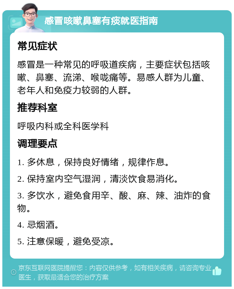 感冒咳嗽鼻塞有痰就医指南 常见症状 感冒是一种常见的呼吸道疾病，主要症状包括咳嗽、鼻塞、流涕、喉咙痛等。易感人群为儿童、老年人和免疫力较弱的人群。 推荐科室 呼吸内科或全科医学科 调理要点 1. 多休息，保持良好情绪，规律作息。 2. 保持室内空气湿润，清淡饮食易消化。 3. 多饮水，避免食用辛、酸、麻、辣、油炸的食物。 4. 忌烟酒。 5. 注意保暖，避免受凉。