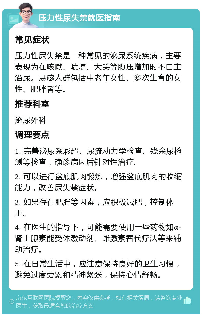 压力性尿失禁就医指南 常见症状 压力性尿失禁是一种常见的泌尿系统疾病，主要表现为在咳嗽、喷嚏、大笑等腹压增加时不自主溢尿。易感人群包括中老年女性、多次生育的女性、肥胖者等。 推荐科室 泌尿外科 调理要点 1. 完善泌尿系彩超、尿流动力学检查、残余尿检测等检查，确诊病因后针对性治疗。 2. 可以进行盆底肌肉锻炼，增强盆底肌肉的收缩能力，改善尿失禁症状。 3. 如果存在肥胖等因素，应积极减肥，控制体重。 4. 在医生的指导下，可能需要使用一些药物如α-肾上腺素能受体激动剂、雌激素替代疗法等来辅助治疗。 5. 在日常生活中，应注意保持良好的卫生习惯，避免过度劳累和精神紧张，保持心情舒畅。