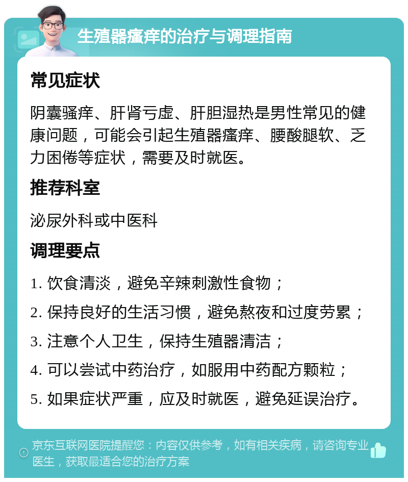 生殖器瘙痒的治疗与调理指南 常见症状 阴囊骚痒、肝肾亏虚、肝胆湿热是男性常见的健康问题，可能会引起生殖器瘙痒、腰酸腿软、乏力困倦等症状，需要及时就医。 推荐科室 泌尿外科或中医科 调理要点 1. 饮食清淡，避免辛辣刺激性食物； 2. 保持良好的生活习惯，避免熬夜和过度劳累； 3. 注意个人卫生，保持生殖器清洁； 4. 可以尝试中药治疗，如服用中药配方颗粒； 5. 如果症状严重，应及时就医，避免延误治疗。