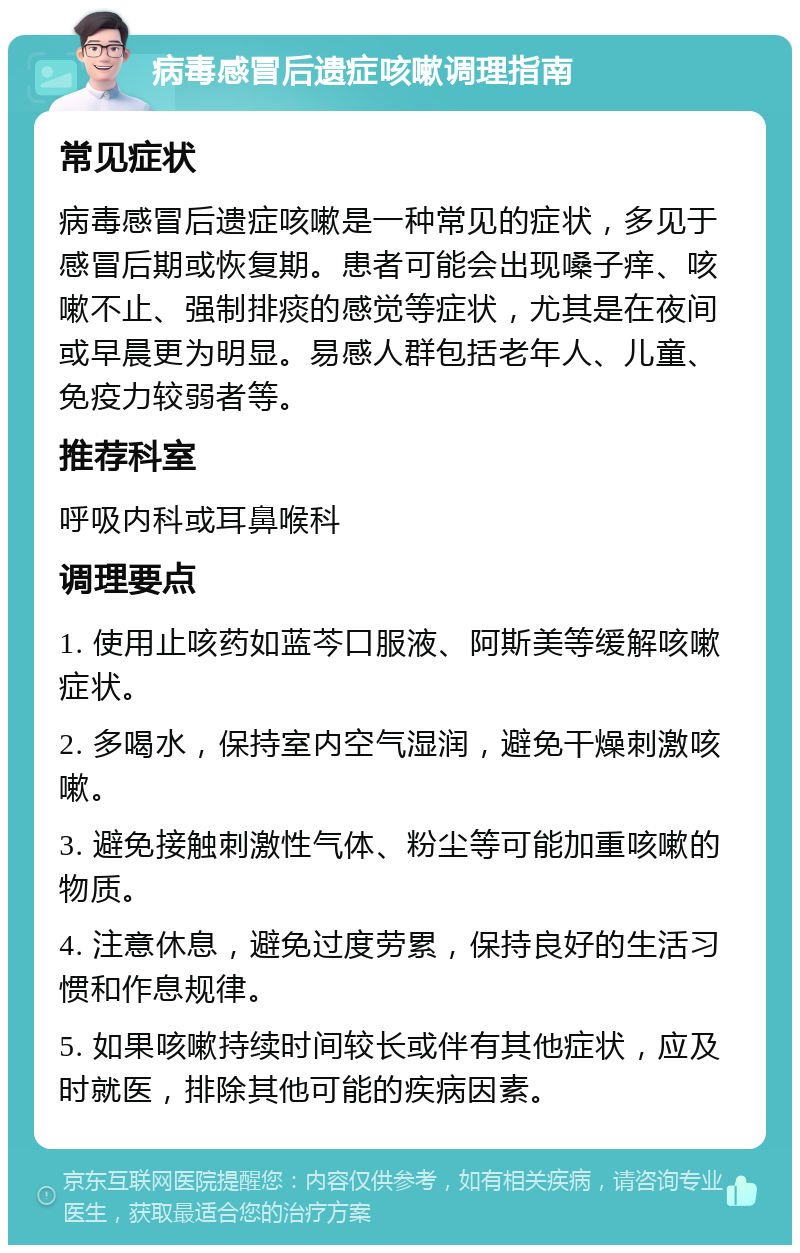 病毒感冒后遗症咳嗽调理指南 常见症状 病毒感冒后遗症咳嗽是一种常见的症状，多见于感冒后期或恢复期。患者可能会出现嗓子痒、咳嗽不止、强制排痰的感觉等症状，尤其是在夜间或早晨更为明显。易感人群包括老年人、儿童、免疫力较弱者等。 推荐科室 呼吸内科或耳鼻喉科 调理要点 1. 使用止咳药如蓝芩口服液、阿斯美等缓解咳嗽症状。 2. 多喝水，保持室内空气湿润，避免干燥刺激咳嗽。 3. 避免接触刺激性气体、粉尘等可能加重咳嗽的物质。 4. 注意休息，避免过度劳累，保持良好的生活习惯和作息规律。 5. 如果咳嗽持续时间较长或伴有其他症状，应及时就医，排除其他可能的疾病因素。