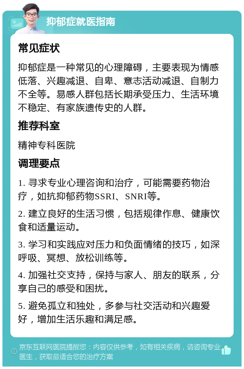 抑郁症就医指南 常见症状 抑郁症是一种常见的心理障碍，主要表现为情感低落、兴趣减退、自卑、意志活动减退、自制力不全等。易感人群包括长期承受压力、生活环境不稳定、有家族遗传史的人群。 推荐科室 精神专科医院 调理要点 1. 寻求专业心理咨询和治疗，可能需要药物治疗，如抗抑郁药物SSRI、SNRI等。 2. 建立良好的生活习惯，包括规律作息、健康饮食和适量运动。 3. 学习和实践应对压力和负面情绪的技巧，如深呼吸、冥想、放松训练等。 4. 加强社交支持，保持与家人、朋友的联系，分享自己的感受和困扰。 5. 避免孤立和独处，多参与社交活动和兴趣爱好，增加生活乐趣和满足感。