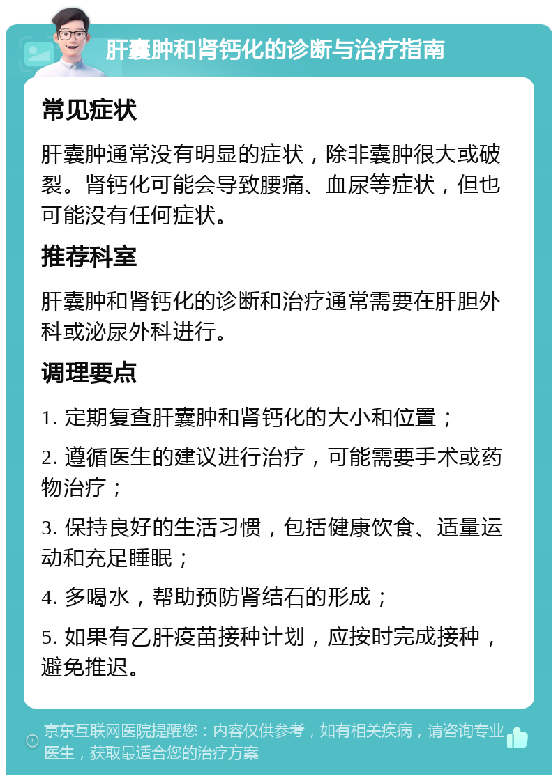 肝囊肿和肾钙化的诊断与治疗指南 常见症状 肝囊肿通常没有明显的症状，除非囊肿很大或破裂。肾钙化可能会导致腰痛、血尿等症状，但也可能没有任何症状。 推荐科室 肝囊肿和肾钙化的诊断和治疗通常需要在肝胆外科或泌尿外科进行。 调理要点 1. 定期复查肝囊肿和肾钙化的大小和位置； 2. 遵循医生的建议进行治疗，可能需要手术或药物治疗； 3. 保持良好的生活习惯，包括健康饮食、适量运动和充足睡眠； 4. 多喝水，帮助预防肾结石的形成； 5. 如果有乙肝疫苗接种计划，应按时完成接种，避免推迟。